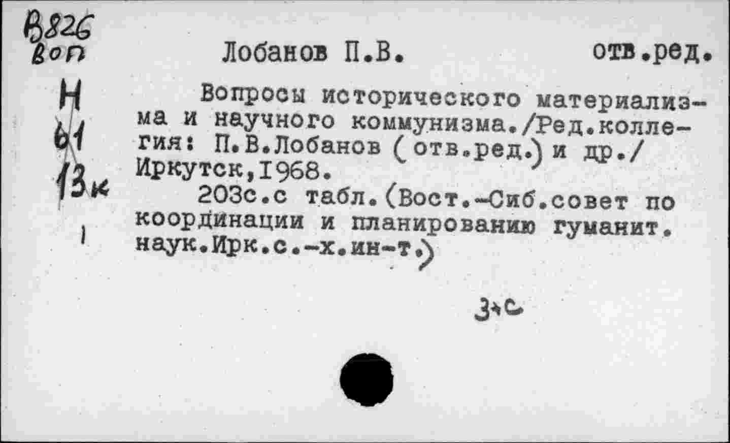 ﻿Лобанов П.В.
отв.ред
Вопросы исторического материализма и научного коммунизма./Ред.коллегия: П.В.Лобанов ( отв.ред.) и др./ Иркутск,1968.
203с.с табл.(Вост.-Сиб.совет по координации и планированию гуманит. наук. Ирк. с.-х. ин-т.)
3^